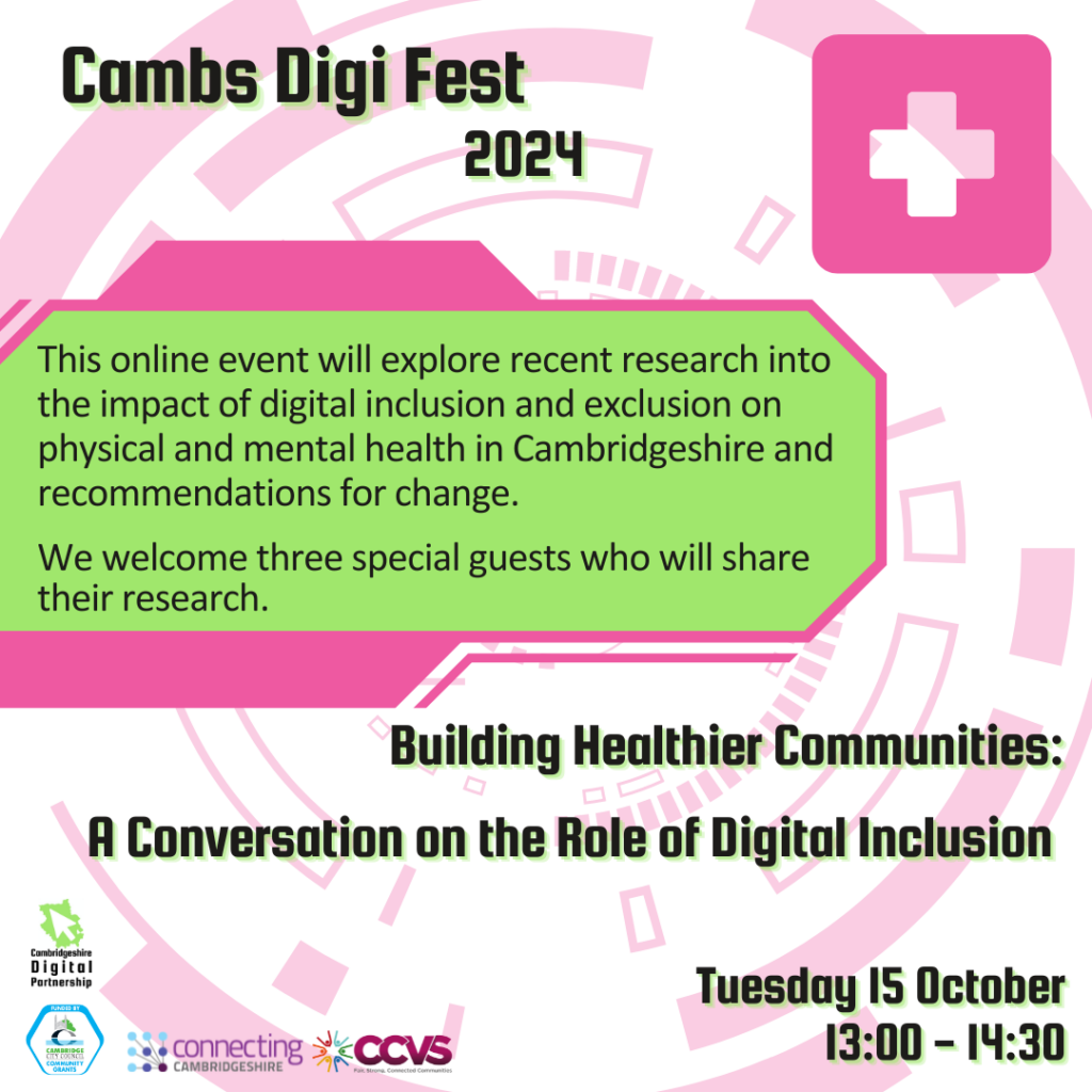 We see a futuristic digital round pink background graphic. In the top right corner, we see a health/cross symbol.
There is a green box in the centre with the text: This online event will explore recent research into the impact of digital inclusion and exclusion on physical and mental health in Cambridgeshire and recommendations for change. We welcome three special guests who will share their research.
We also see the titles ‘Cambs Digi Fest 2024’, ‘Building Healthier Communities: A Conversation on the Role of Digital Inclusion’ and ‘Tuesday 15 October 13:00-14:30’
We see 4 logos: Cambridgeshire Digital Partnership, Connecting Cambridgeshire, Cambridge city Council Community Grants and CCVS.
