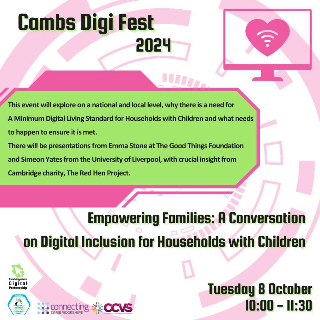 We see a futuristic digital round pink background graphic. In the top right corner, we see shape of a computer screen with a pink heart in the centre.
There is a green box in the centre with the text: This event will explore on a national and local level, why there is a need for A Minimum Digital Living Standard for Households with Children and what needs to happen to ensure it is met. There will be presentations from Emma Stone at The Good Things Foundation and Simeon Yates from the University of Liverpool, with crucial insight from Cambridge charity, The Red Hen Project.
We also see the titles ‘Cambs Digi Fest 2024’, ‘Empowering Families: A Conversation’ on Digital Inclusion for Households with Children’ and ‘Tuesday 8 October 10:00-11:30’
We see 4 logos: Cambridgeshire Digital Partnership, Connecting Cambridgeshire, Cambridge city Council Community Grants and CCVS.
