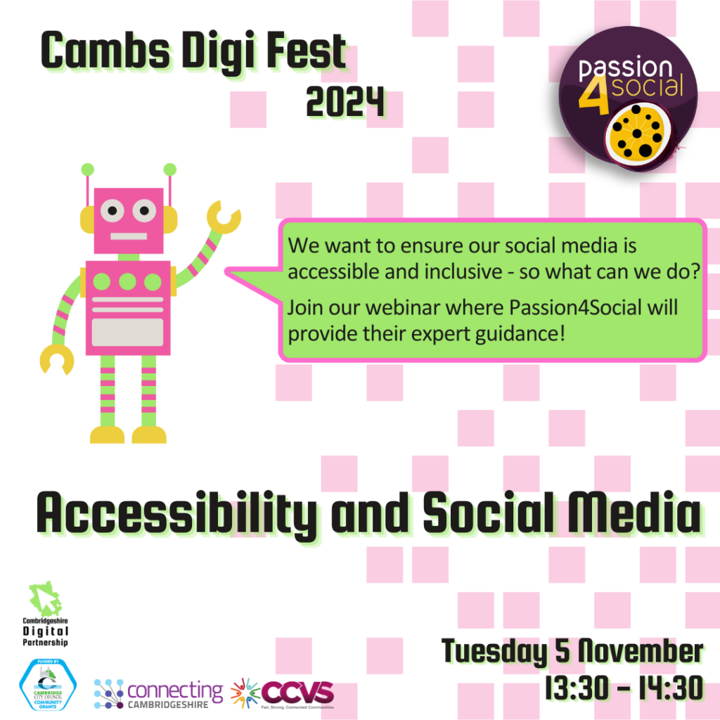 White background with pixelated pink squares. We see a pink robot with its arm raised and a big speech bubble from its mouth. Text inside the bubble reads: We want to ensure our social media is accessible and inclusive - so what can we do? Join our webinar where Passion4Social will provide their expert guidance!
We also see the titles ‘Cambs Digi Fest 2024’, ‘Accessibility and Social Media’ and ‘Tuesday 5 November 13:30-14:30’
We see 5 logos: Cambridgeshire Digital Partnership, Connecting Cambridgeshire, Cambridge city Council Community Grants, CCVS and Passion4Social.
