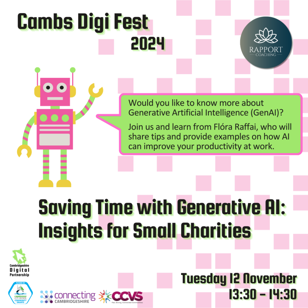 White background with pixelated pink squares. We see a pink robot with its arm raised and a big speech bubble from its mouth. Text inside the bubble reads: Would you like to know more about Generative Artificial Intelligence (GenAI)? Join us and learn from Flóra Raffai, who will share tips and provide examples on how AI can improve your productivity at work. 
We also see the titles ‘Cambs Digi Fest 2024’, ‘Saving Time with Generative AI: Insights for Small Charities’ and ‘Tuesday 12 November 13:30 – 14:40’
We see 5 logos: Cambridgeshire Digital Partnership, Connecting Cambridgeshire, Cambridge city Council Community Grants, CCVS and Rapport Coaching.
