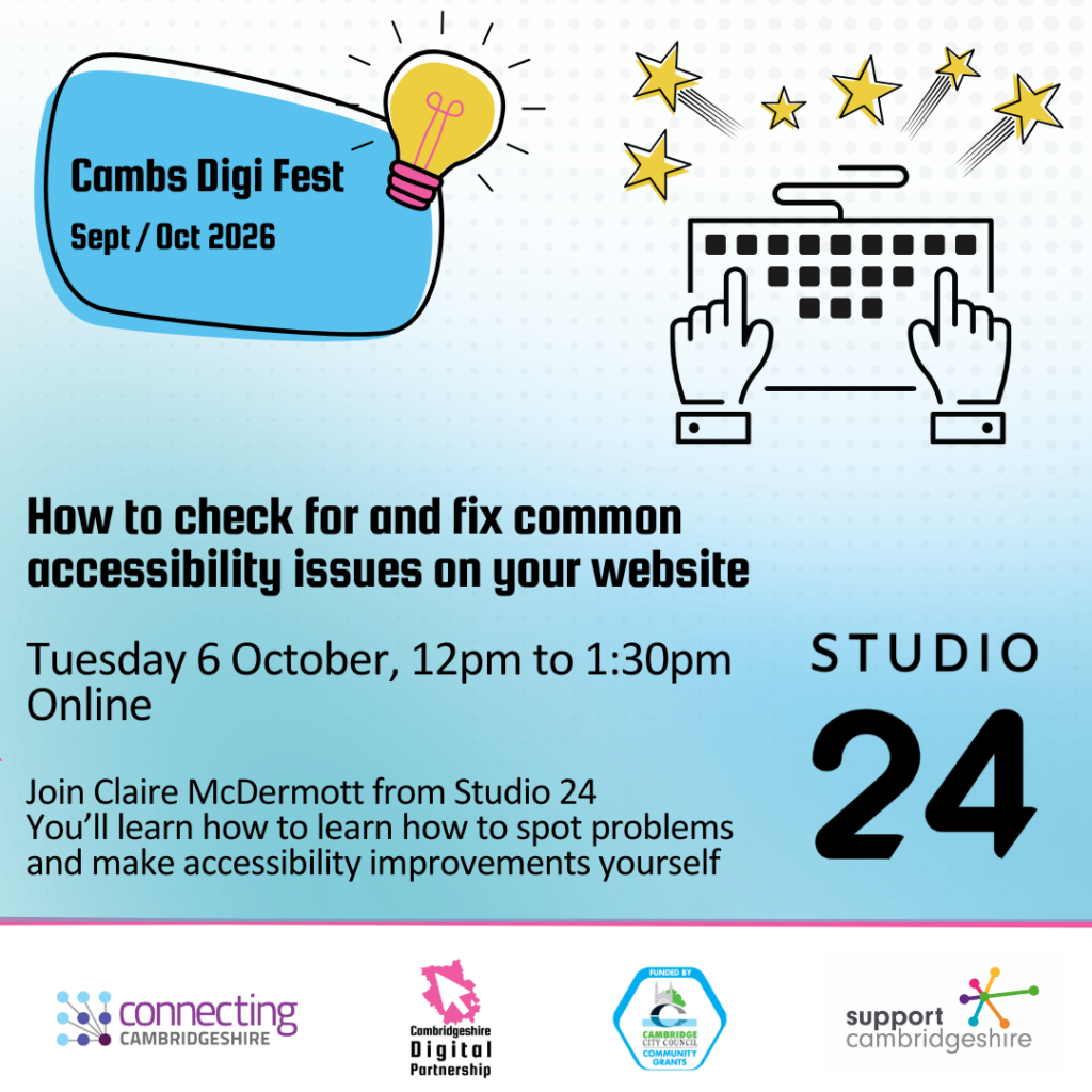 We see a blue shape, we also see a graphic of a light bulb and computer keyboard with stars around it. We see the Connecting Cambridgeshire, CDP, Cambridge City Council Community Grants, Studio 24 and Support Cambridgeshire logos. Text reads: Cambs Digi Fest. Sept / Oct 2026. How to check for and fix common accessibility issues on your website. Tuesday 6 October, 12pm to 1:30pm. Online.
Join Claire McDermott from Studio 24. You’ll learn how to learn how to spot problems and make accessibility improvements yourself 